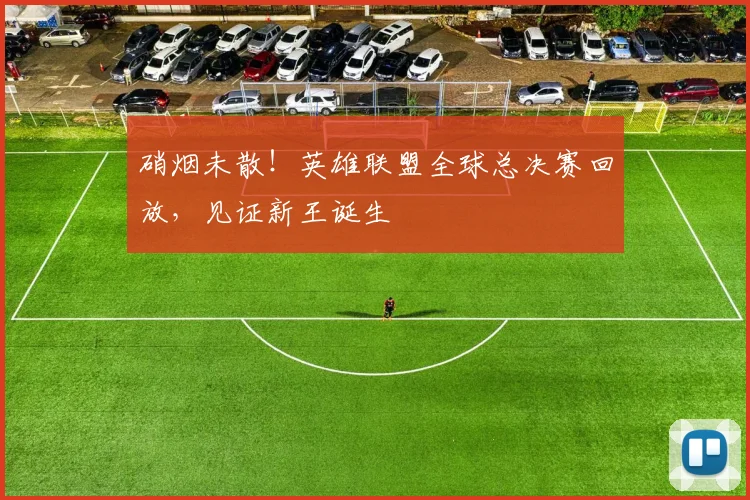 硝烟未散!英雄联盟全球总决赛回放,见证新王诞生