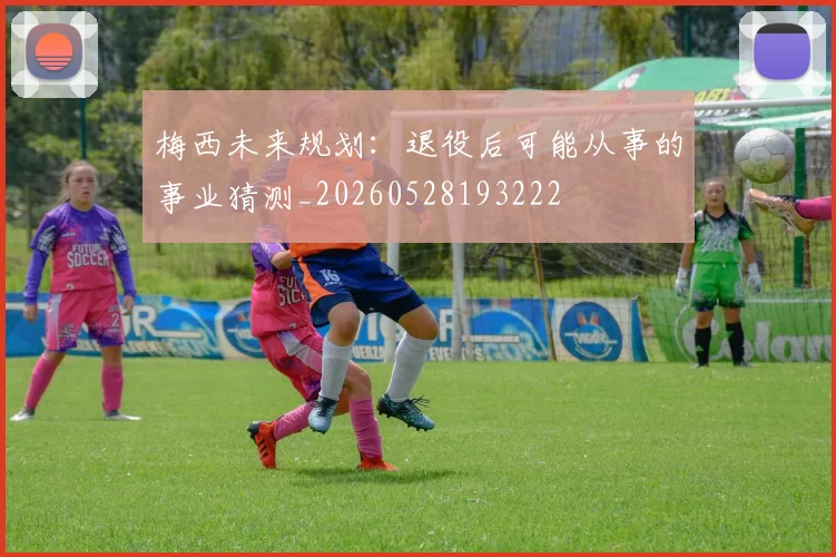 梅西未来规划:退役后可能从事的事业猜测_20260528193222