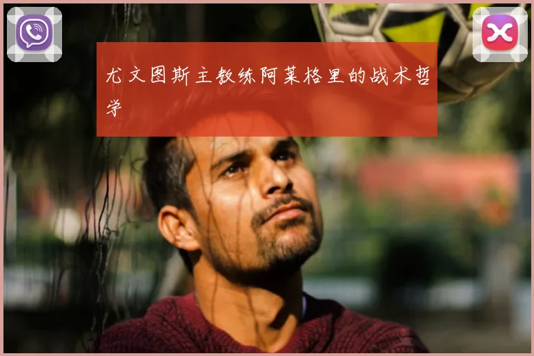 尤文图斯主教练阿莱格里的战术哲学