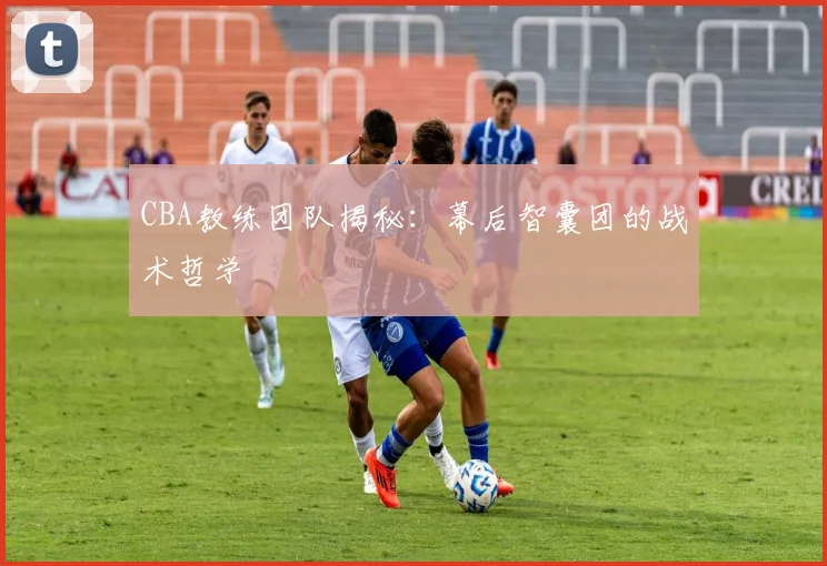 CBA教练团队揭秘:幕后智囊团的战术哲学