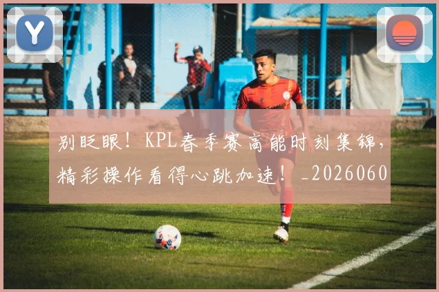 别眨眼！KPL春季赛高能时刻集锦，精彩操作看得心跳加速！_20260602212554
