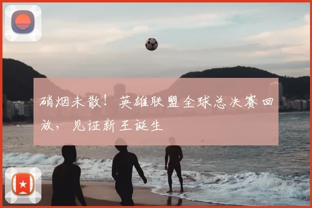 硝烟未散!英雄联盟全球总决赛回放,见证新王诞生