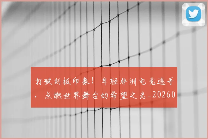 打破刻板印象!年轻非洲电竞选手,点燃世界舞台的希望之光_20260605165411