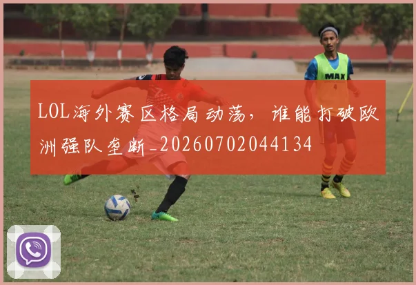 LOL海外赛区格局动荡,谁能打破欧洲强队垄断_20260702044134