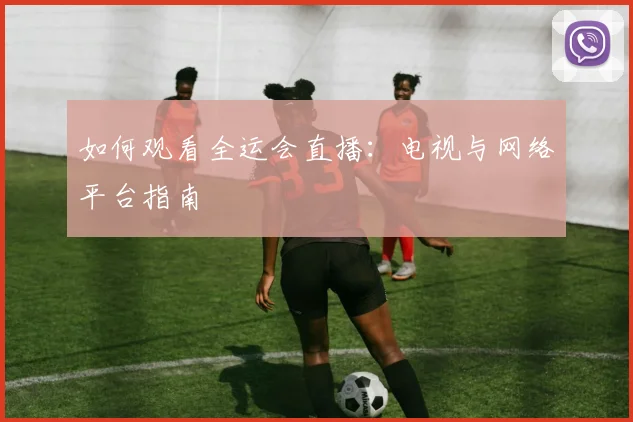 如何观看全运会直播:电视与网络平台指南