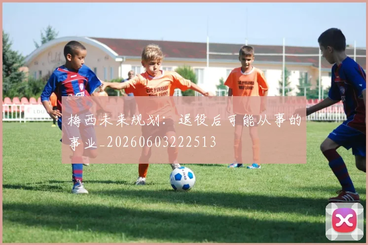 梅西未来规划:退役后可能从事的事业_20260603222513
