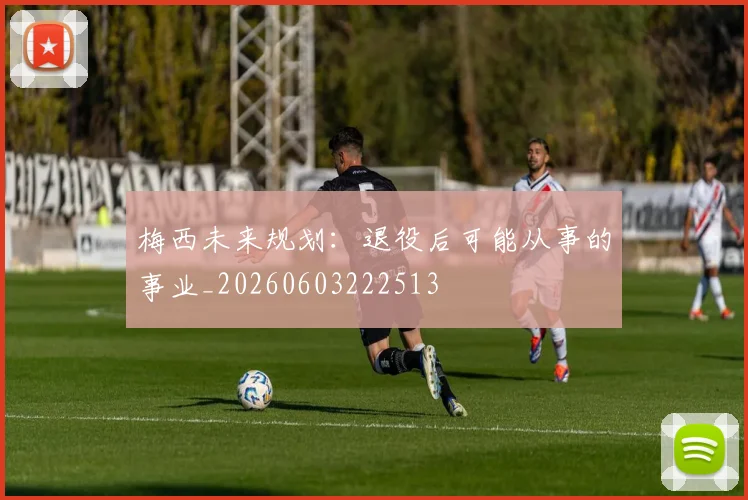 梅西未来规划:退役后可能从事的事业_20260603222513