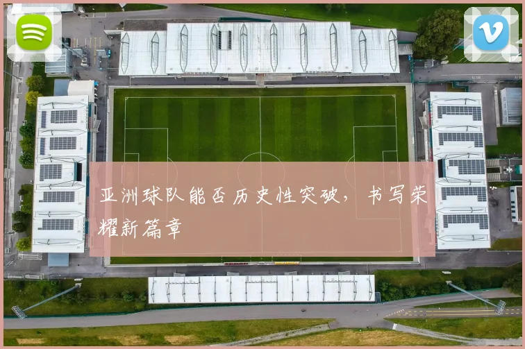 亚洲球队能否历史性突破,书写荣耀新篇章