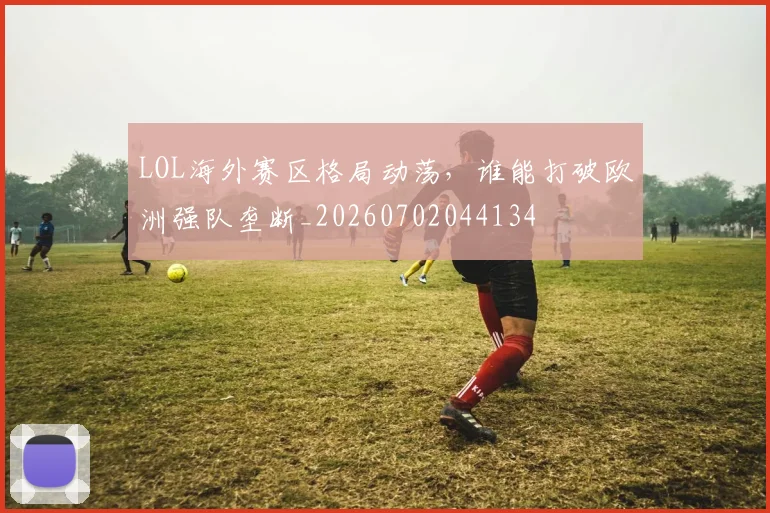LOL海外赛区格局动荡,谁能打破欧洲强队垄断_20260702044134