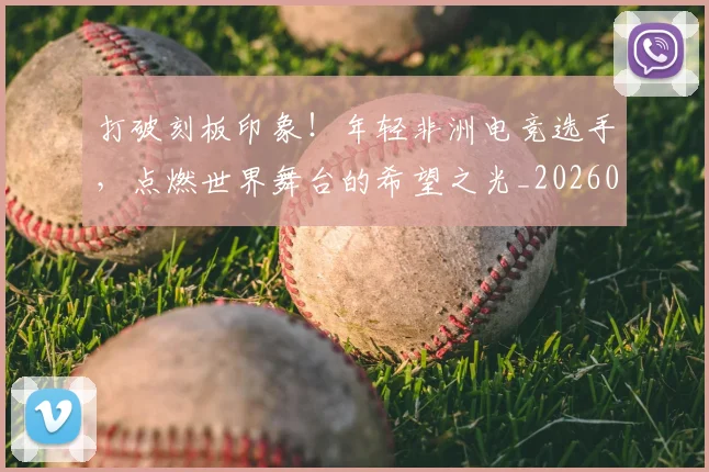 打破刻板印象!年轻非洲电竞选手,点燃世界舞台的希望之光_20260605165411